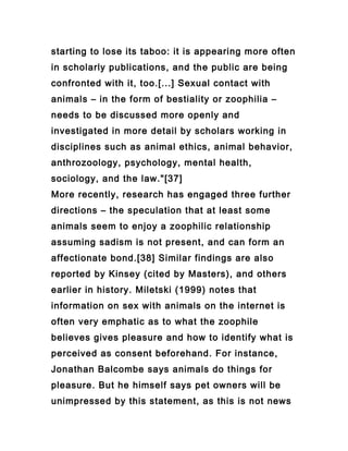 starting to lose its taboo: it is appearing more often
in scholarly publications, and the public are being
confronted with it, too.[...] Sexual contact with
animals – in the form of bestiality or zoophilia –
needs to be discussed more openly and
investigated in more detail by scholars working in
disciplines such as animal ethics, animal behavior,
anthrozoology, psychology, mental health,
sociology, and the law."[37]
More recently, research has engaged three further
directions – the speculation that at least some
animals seem to enjoy a zoophilic relationship
assuming sadism is not present, and can form an
affectionate bond.[38] Similar findings are also
reported by Kinsey (cited by Masters), and others
earlier in history. Miletski (1999) notes that
information on sex with animals on the internet is
often very emphatic as to what the zoophile
believes gives pleasure and how to identify what is
perceived as consent beforehand. For instance,
Jonathan Balcombe says animals do things for
pleasure. But he himself says pet owners will be
unimpressed by this statement, as this is not news
 