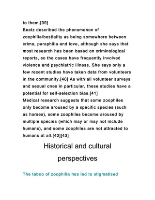 to them.[39]
Beetz described the phenomenon of
zoophilia/bestiality as being somewhere between
crime, paraphilia and love, although she says that
most research has been based on criminological
reports, so the cases have frequently involved
violence and psychiatric illness. She says only a
few recent studies have taken data from volunteers
in the community.[40] As with all volunteer surveys
and sexual ones in particular, these studies have a
potential for self-selection bias.[41]
Medical research suggests that some zoophiles
only become aroused by a specific species (such
as horses), some zoophiles become aroused by
multiple species (which may or may not include
humans), and some zoophiles are not attracted to
humans at all.[42][43]

          Historical and cultural
                 perspectives

The taboo of zoophilia has led to stigmatised
 