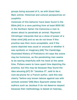 groups being accused of it, as with blood libel.
Main article: Historical and cultural perspectives on
zoophilia
Instances of this behavior have been found in the
Bible.[44] In a cave painting from at least 8000 BC
in the Northern Italian Val Camonica a man is
shown about to penetrate an animal. Raymond
Christinger interprets that as a show of power of a
tribal chief,[45] and so we do not know if this
practice was then more acceptable, and if the
scene depicted was usual or unusual or whether it
was symbolic or imaginary.[46] The Cambridge
Illustrated History of Prehistoric Art says the scene
may be humorous, as the penetrating man seems
to be waving cheerfully with his hand at the same
time. Potters seem to have spent time depicting the
practice, but this may be because they found the
idea amusing.[47] Dr "Jacobus X", said to be a
nom-de-plume for a French author, said this was
clearly "before any known taboos against sex with
animals existed."[48] Marc Epprecht states that
authors such as Jacobus X do not deserve respect
because their methodology is based on hearsay,
 