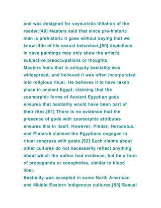 and was designed for voyeuristic titilation of the
reader.[49] Masters said that since pre-historic
man is prehistoric it goes without saying that we
know little of his sexual behaviour,[50] depictions
in cave paintings may only show the artist's
subjective preoccupations or thoughts.
Masters feels that in antiquity bestiality was
widespread, and believed it was often incorporated
into religious ritual. He believes it to have taken
place in ancient Egypt, claiming that the
zoomorphic forms of Ancient Egyptian gods
ensures that bestiality would have been part of
their rites.[51] There is no evidence that the
presence of gods with zoomorphic attributes
ensures this in itself. However, Pindar, Herodotus,
and Plutarch claimed the Egyptians engaged in
ritual congress with goats.[52] Such claims about
other cultures do not necessarily reflect anything
about which the author had evidence, but be a form
of propaganda or xenophobia, similar to blood
libel.
Bestiality was accepted in some North American
and Middle Eastern indigenous cultures.[53] Sexual
 