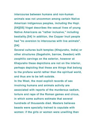 intercourse between humans and non-human
animals was not uncommon among certain Native
American indigenous peoples, including the Hopi.
[54][55] Voget describes the sexual lives of young
Native Americans as "rather inclusive," including
bestiality.[54] In addition, the Copper Inuit people
had "no aversion to intercourse with live animals".
[54]
Several cultures built temples (Khajuraho, India) or
other structures (Sagaholm, barrow, Sweden) with
zoophilic carvings on the exterior, however at
Khajuraho these depictions are not on the interior,
perhaps depicting that these are things that belong
to the profane world rather than the spiritual world,
and thus are to be left outside.
In the West, the most explicit records of sex
involving humans and animals activity are
associated with reports of the murderous sadism,
torture and rape of the Roman games and circus,
in which some authors estimate that several
hundreds of thousands died. Masters believes
beasts were specially trained to copulate with
women: if the girls or women were unwilling then
 