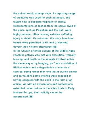 the animal would attempt rape. A surprising range
of creatures was used for such purposes, and
taught how to copulate vaginally or anally.
Representations of scenes from the sexual lives of
the gods, such as Pasiphaë and the Bull, were
highly popular, often causing extreme suffering,
injury or death. On occasion, the more ferocious
beasts were permitted to kill and (if desired)
devour their victims afterwards.[56]
In the Church-oriented culture of the Middle Ages
zoophilic activity was met with execution, typically
burning, and death to the animals involved either
the same way or by hanging, as "both a violation of
Biblical edicts and a degradation of man as a
spiritual being rather than one that is purely animal
and carnal.[57] Some witches were accused of
having congress with the devil in the form of an
animal. As with all accusations and confessions
extracted under torture in the witch trials in Early
Modern Europe, their validity cannot be
ascertained.[58]
 