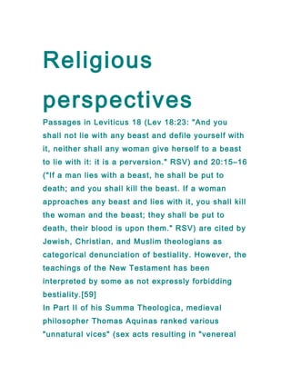 Religious
perspectives
Passages in Leviticus 18 (Lev 18:23: "And you
shall not lie with any beast and defile yourself with
it, neither shall any woman give herself to a beast
to lie with it: it is a perversion." RSV) and 20:15–16
("If a man lies with a beast, he shall be put to
death; and you shall kill the beast. If a woman
approaches any beast and lies with it, you shall kill
the woman and the beast; they shall be put to
death, their blood is upon them." RSV) are cited by
Jewish, Christian, and Muslim theologians as
categorical denunciation of bestiality. However, the
teachings of the New Testament has been
interpreted by some as not expressly forbidding
bestiality.[59]
In Part II of his Summa Theologica, medieval
philosopher Thomas Aquinas ranked various
"unnatural vices" (sex acts resulting in "venereal
 