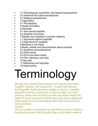 •     3.1 Psychological, psychiatric, and research perspectives
•     3.2 Historical and cultural perspectives
•     3.3 Religious perspectives
•     4 Legal status
•     4.1 Pornography
•     5 Health and safety
•     6 Zoophiles
•     6.1 Non-sexual zoophilia
•     6.2 Zoophile community
•     7 Debate over zoophilia or zoophilic relations
•     7.1 Arguments against zoophilia
•     7.2 Arguments for zoophilia
•     8 Mentions in the media
•     9 Books, articles and documentaries about zoophilia
•     9.1 Academic and professional
•     9.2 Other books
•     9.3 Print and online media
•     9.4 Film, television and radio
•     10 See also
•     11 References and footnotes
•     12 External links




Terminology
Three key terms commonly used commonly used in regards to the subject –
"zoophilia", "bestiality", and "zoosexuality" – are often used somewhat
interchangeably. People who practice zoophilia are known as "zoophiles",
though also sometimes as "zoosexuals", or even very simply "zoos".[1][2]
Zooerasty, sodomy, and zooerastia[3] are other terms closely related to the
subject but are less synonymous with the former terms, and are seldom used.
"Bestiosexuality" was discussed briefly by Allen (1979), but never became
widely established.
Zoophilia
The term "zoophilia" was introduced into the field of research on sexuality in
Psychopathia Sexualis (1886) by Krafft-Ebing, who described a number of
 
