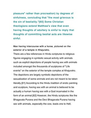pleasure" rather than procreation) by degrees of
sinfulness, concluding that "the most grievous is
the sin of bestiality."[60] Some Christian
theologians extend Matthew's view that even
having thoughts of adultery is sinful to imply that
thoughts of committing bestial acts are likewise
sinful.


Man having intercourse with a horse, pictured on the
exterior of a temple in Khajuraho.
There are a few references in Hindu scriptures to religious
figures engaging in symbolic sexual activity with animals
such as explicit depictions of people having sex with animals
included amongst the thousands of sculptures of "Life
events" on the exterior of the temple complex at Khajuraho.
The depictions are largely symbolic depictions of the
sexualization of some animals and are not meant to be taken
literally.[61] According to the Hindu tradition of erotic painting
and sculpture, having sex with an animal is believed to be
actually a human having sex with a God incarnated in the
form of an animal.[62] However, the Hindu scriptures like the
Bhagavata Purana and the Devi Bhagavata Purana having
sex with animals, especially the cow, leads one to Hell,
 
