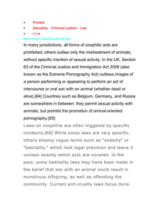 •      Portals
•      Sexuality · Criminal justice · Law
•      v t e
Main article: Zoophilia and the law

In many jurisdictions, all forms of zoophilic acts are
prohibited; others outlaw only the mistreatment of animals,
without specific mention of sexual activity. In the UK, Section
63 of the Criminal Justice and Immigration Act 2008 (also
known as the Extreme Pornography Act) outlaws images of
a person performing or appearing to perform an act of
intercourse or oral sex with an animal (whether dead or
alive).[64] Countries such as Belgium, Germany, and Russia
are somewhere in between: they permit sexual activity with
animals, but prohibit the promotion of animal-oriented
pornography.[65]
Laws on zoophilia are often triggered by specific
incidents.[66] While some laws are very specific,
others employ vague terms such as "sodomy" or
"bestiality," which lack legal precision and leave it
unclear exactly which acts are covered. In the
past, some bestiality laws may have been made in
the belief that sex with an animal could result in
monstrous offspring, as well as offending the
community. Current anti-cruelty laws focus more
 