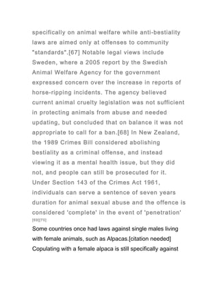 specifically on animal welfare while anti-bestiality
laws are aimed only at offenses to community
"standards".[67] Notable legal views include
Sweden, where a 2005 report by the Swedish
Animal Welfare Agency for the government
expressed concern over the increase in reports of
horse-ripping incidents. The agency believed
current animal cruelty legislation was not sufficient
in protecting animals from abuse and needed
updating, but concluded that on balance it was not
appropriate to call for a ban.[68] In New Zealand,
the 1989 Crimes Bill considered abolishing
bestiality as a criminal offense, and instead
viewing it as a mental health issue, but they did
not, and people can still be prosecuted for it.
Under Section 143 of the Crimes Act 1961,
individuals can serve a sentence of seven years
duration for animal sexual abuse and the offence is
considered 'complete' in the event of 'penetration'
[69][70]

Some countries once had laws against single males living
with female animals, such as Alpacas.[citation needed]
Copulating with a female alpaca is still specifically against
 