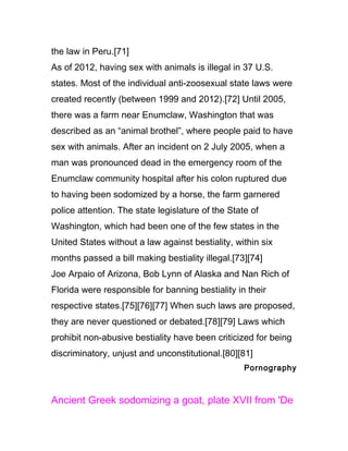 the law in Peru.[71]
As of 2012, having sex with animals is illegal in 37 U.S.
states. Most of the individual anti-zoosexual state laws were
created recently (between 1999 and 2012).[72] Until 2005,
there was a farm near Enumclaw, Washington that was
described as an “animal brothel”, where people paid to have
sex with animals. After an incident on 2 July 2005, when a
man was pronounced dead in the emergency room of the
Enumclaw community hospital after his colon ruptured due
to having been sodomized by a horse, the farm garnered
police attention. The state legislature of the State of
Washington, which had been one of the few states in the
United States without a law against bestiality, within six
months passed a bill making bestiality illegal.[73][74]
Joe Arpaio of Arizona, Bob Lynn of Alaska and Nan Rich of
Florida were responsible for banning bestiality in their
respective states.[75][76][77] When such laws are proposed,
they are never questioned or debated.[78][79] Laws which
prohibit non-abusive bestiality have been criticized for being
discriminatory, unjust and unconstitutional.[80][81]
                                                   Pornography



Ancient Greek sodomizing a goat, plate XVII from 'De
 