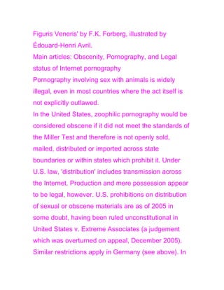 Figuris Veneris' by F.K. Forberg, illustrated by
Édouard-Henri Avril.
Main articles: Obscenity, Pornography, and Legal
status of Internet pornography
Pornography involving sex with animals is widely
illegal, even in most countries where the act itself is
not explicitly outlawed.
In the United States, zoophilic pornography would be
considered obscene if it did not meet the standards of
the Miller Test and therefore is not openly sold,
mailed, distributed or imported across state
boundaries or within states which prohibit it. Under
U.S. law, 'distribution' includes transmission across
the Internet. Production and mere possession appear
to be legal, however. U.S. prohibitions on distribution
of sexual or obscene materials are as of 2005 in
some doubt, having been ruled unconstitutional in
United States v. Extreme Associates (a judgement
which was overturned on appeal, December 2005).
Similar restrictions apply in Germany (see above). In
 