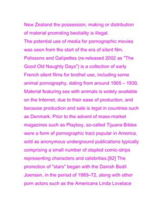 New Zealand the possession, making or distribution
of material promoting bestiality is illegal.
The potential use of media for pornographic movies
was seen from the start of the era of silent film.
Polissons and Galipettes (re-released 2002 as "The
Good Old Naughty Days") is a collection of early
French silent films for brothel use, including some
animal pornography, dating from around 1905 – 1930.
Material featuring sex with animals is widely available
on the Internet, due to their ease of production, and
because production and sale is legal in countries such
as Denmark. Prior to the advent of mass-market
magazines such as Playboy, so-called Tijuana Bibles
were a form of pornographic tract popular in America,
sold as anonymous underground publications typically
comprising a small number of stapled comic-strips
representing characters and celebrities.[82] The
promotion of "stars" began with the Danish Bodil
Joensen, in the period of 1969–72, along with other
porn actors such as the Americans Linda Lovelace
 