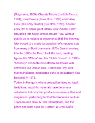 (Dogarama, 1969), Chessie Moore (multiple films, c.
1994), Kerri Downs (three films, 1998) and Calina
Lynx (aka Kelly G'raffe) (two films, 1998). Another
early film to attain great infamy was "Animal Farm",
smuggled into Great Britain around 1980 without
details as to makers or provenance.[83] The film was
later traced to a crude juxtaposition of smuggled cuts
from many of Bodil Joensen's 1970s Danish movies.
Into the 1980s the Dutch took the lead, creating
figures like "Wilma" and the "Dutch Sisters". In 1980s,
"bestiality" was featured in Italian adult films with
actresses like Denise Dior, Francesca Ray, and
Marina Hedman, manifested early in the softcore flick
Bestialità in 1976.
Today, in Hungary, where production faces no legal
limitations, zoophilic materials have become a
substantial industry that produces numerous films and
magazines, particularly for Dutch companies such as
Topscore and Book & Film International, and the
genre has stars such as "Hector", a Great Dane
 