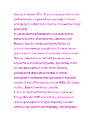 starring in several films. Many Hungarian mainstream
performers also appeared anonymously in animal
pornography in their early careers. For example, Suzy
Spark.[84]
In Japan, animal pornography is used to bypass
censorship laws, often featuring Japanese and
Russian female models performing fellatio on
animals, because oral penetration of a non-human
penis is not in the scope of Japanese mosaic censor.
Sakura Sakurada is an AV idol known to have
appeared in animal pornography, specifically in the
AV The Dog Game in 2006. While primarily
underground, there are a number of animal
pornography actresses who specialize in bestiality
movies. A box-office success of the 1980s, 24 Horas
de Sexo Explícito featured zoophilia.
In the UK Section 63 of the Criminal Justice and
Immigration Act 2008 criminalises possession of
realistic pornographic images depicting sex with
animals (see extreme pornography), including fake
 
