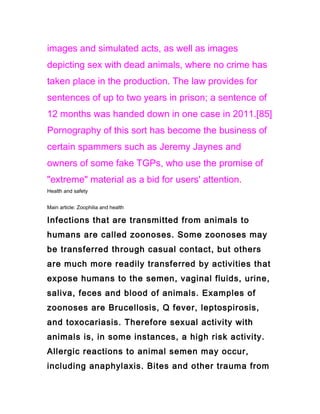 images and simulated acts, as well as images
depicting sex with dead animals, where no crime has
taken place in the production. The law provides for
sentences of up to two years in prison; a sentence of
12 months was handed down in one case in 2011.[85]
Pornography of this sort has become the business of
certain spammers such as Jeremy Jaynes and
owners of some fake TGPs, who use the promise of
"extreme" material as a bid for users' attention.
Health and safety


Main article: Zoophilia and health

Infections that are transmitted from animals to
humans are called zoonoses. Some zoonoses may
be transferred through casual contact, but others
are much more readily transferred by activities that
expose humans to the semen, vaginal fluids, urine,
saliva, feces and blood of animals. Examples of
zoonoses are Brucellosis, Q fever, leptospirosis,
and toxocariasis. Therefore sexual activity with
animals is, in some instances, a high risk activity.
Allergic reactions to animal semen may occur,
including anaphylaxis. Bites and other trauma from
 