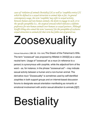 cases of "violation of animals (bestiality)",[4] as well as "zoophilia erotica",[5]
which he defined as a sexual attraction to animal skin or fur. In general
contemporary usage, the term "zoophilia" may refer to sexual activity
between human and non-human animals, the desire to engage in such, or to
the specific paraphilia (i.e., the atypical arousal) which indicates a definite
preference for non-human animals over humans as sexual partners. Although
Krafft-Ebing also coined the term "zooerasty" for the paraphilia of exclusive
sexual attraction to animals,[6] that term has fallen out of general use.



Zoosexuality
Hokusai Katsushika's (葛飾北斎, 1760–1849) The   Dream of the Fisherman's Wife.
The term "zoosexual" was proposed by Miletski in 2002[2] as a value-
neutral term. Usage of "zoosexual" as a noun (in reference to a
person) is synonymous with zoophile, while the adjectival form of the
word – as, for instance, in the phrase "zoosexual act" – may indicate
sexual activity between a human and a non-human animal. The
derivative noun "Zoosexuality" is sometimes used by self-identified
zoophiles in both support groups and on internet-based discussion
forums to designate sexual orientation manifesting as romantic or
emotional involvement with and/or sexual attraction to animals.[2][7]




Bestiality
 