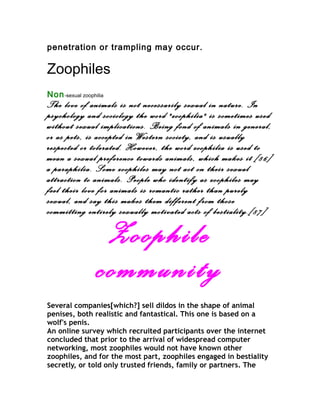 penetration or trampling may occur.

Zoophiles
Non -sexual zoophilia
The love of animals is not necessarily sexual in nature. In
psychology and sociology the word "zoophilia" is sometimes used
without sexual implications. Being fond of animals in general,
or as pets, is accepted in Western society, and is usually
respected or tolerated. However, the word zoophilia is used to
mean a sexual preference towards animals, which makes it [86]
a paraphilia. Some zoophiles may not act on their sexual
attraction to animals. People who identify as zoophiles may
feel their love for animals is romantic rather than purely
sexual, and say this makes them different from those
committing entirely sexually motivated acts of bestiality.[87]

                   Zoophile
                  community
Several companies[which?] sell dildos in the shape of animal
penises, both realistic and fantastical. This one is based on a
wolf's penis.
An online survey which recruited participants over the internet
concluded that prior to the arrival of widespread computer
networking, most zoophiles would not have known other
zoophiles, and for the most part, zoophiles engaged in bestiality
secretly, or told only trusted friends, family or partners. The
 