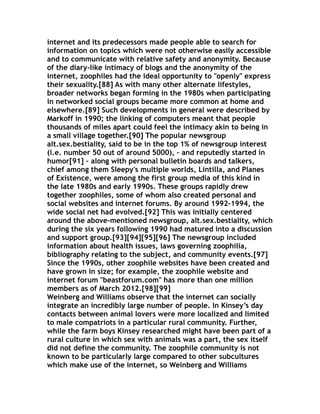 internet and its predecessors made people able to search for
information on topics which were not otherwise easily accessible
and to communicate with relative safety and anonymity. Because
of the diary-like intimacy of blogs and the anonymity of the
internet, zoophiles had the ideal opportunity to "openly" express
their sexuality.[88] As with many other alternate lifestyles,
broader networks began forming in the 1980s when participating
in networked social groups became more common at home and
elsewhere.[89] Such developments in general were described by
Markoff in 1990; the linking of computers meant that people
thousands of miles apart could feel the intimacy akin to being in
a small village together.[90] The popular newsgroup
alt.sex.bestiality, said to be in the top 1% of newsgroup interest
(i.e. number 50 out of around 5000), – and reputedly started in
humor[91] – along with personal bulletin boards and talkers,
chief among them Sleepy's multiple worlds, Lintilla, and Planes
of Existence, were among the first group media of this kind in
the late 1980s and early 1990s. These groups rapidly drew
together zoophiles, some of whom also created personal and
social websites and internet forums. By around 1992–1994, the
wide social net had evolved.[92] This was initially centered
around the above-mentioned newsgroup, alt.sex.bestiality, which
during the six years following 1990 had matured into a discussion
and support group.[93][94][95][96] The newsgroup included
information about health issues, laws governing zoophilia,
bibliography relating to the subject, and community events.[97]
Since the 1990s, other zoophile websites have been created and
have grown in size; for example, the zoophile website and
internet forum "beastforum.com" has more than one million
members as of March 2012.[98][99]
Weinberg and Williams observe that the internet can socially
integrate an incredibly large number of people. In Kinsey’s day
contacts between animal lovers were more localized and limited
to male compatriots in a particular rural community. Further,
while the farm boys Kinsey researched might have been part of a
rural culture in which sex with animals was a part, the sex itself
did not define the community. The zoophile community is not
known to be particularly large compared to other subcultures
which make use of the internet, so Weinberg and Williams
 