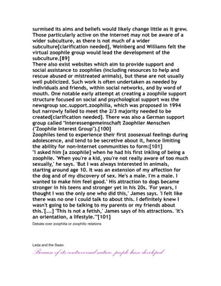surmised its aims and beliefs would likely change little as it grew.
Those particularly active on the internet may not be aware of a
wider subculture, as there is not much of a wider
subculture[clarification needed], Weinberg and Williams felt the
virtual zoophile group would lead the development of the
subculture.[89]
There also exist websites which aim to provide support and
social assistance to zoophiles (including resources to help and
rescue abused or mistreated animals), but these are not usually
well publicized. Such work is often undertaken as needed by
individuals and friends, within social networks, and by word of
mouth. One notable early attempt at creating a zoophile support
structure focused on social and psychological support was the
newsgroup soc.support.zoophilia, which was proposed in 1994
but narrowly failed to meet the 2/3 majority needed to be
created[clarification needed]. There was also a German support
group called "Interessengemeinschaft Zoophiler Menschen
("Zoophile Interest Group").[100]
Zoophiles tend to experience their first zoosexual feelings during
adolescence, and tend to be secretive about it, hence limiting
the ability for non-Internet communities to form:[101]
"I asked him [a zoophile] when he had his first inkling of being a
zoophile. 'When you're a kid, you're not really aware of too much
sexually,' he says. 'But I was always interested in animals,
starting around age 10. It was an extension of my affection for
the dog and of my discovery of sex. He's a male. I'm a male. I
wanted to make him feel good.' His attraction to dogs became
stronger in his teens and stronger yet in his 20s. 'For years, I
thought I was the only one who did this,' James says. 'I felt like
there was no one I could talk to about this. I definitely knew I
wasn't going to be talking to my parents or my friends about
this.'[...] 'This is not a fetish,' James says of his attractions. 'It's
an orientation, a lifestyle.'"[101]
Debate over zoophilia or zoophilic relations




Leda and the Swan.

Because of its controversial nature, people have developed
 