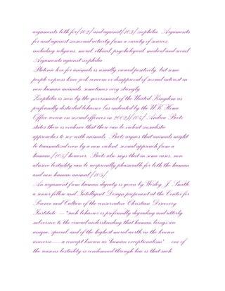 arguments both for[102] and against[103] zoophilia. Arguments
for and against zoosexual activity from a variety of sources,
including religious, moral, ethical, psychological, medical and social.
Arguments against zoophilia
Platonic love for animals is usually viewed positively, but some
people express knee-jerk concern or disapproval of sexual interest in
non-human animals, sometimes very strongly.
Zoophilia is seen by the government of the United Kingdom as
profoundly disturbed behavior (as indicated by the UK Home
Office review on sexual offences in 2002)[104] Andrea Beetz
states there is evidence that there can be violent zoosadistic
approaches to sex with animals. Beetz argues that animals might
be traumatized even by a non-violent, sexual approach from a
human;[105] however, Beetz also says that in some cases, non-
abusive bestiality can be reciprocally pleasurable for both the human
and non-human animal.[105]
An argument from human dignity is given by Wesley J. Smith,
a senior fellow and Intelligent Design proponent at the Center for
Science and Culture of the conservative Christian Discovery
Institute: – "such behavior is profoundly degrading and utterly
subversive to the crucial understanding that human beings are
unique, special, and of the highest moral worth in the known
universe—a concept known as 'human exceptionalism' ... one of
the reasons bestiality is condemned through law is that such
 