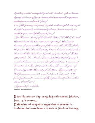 degrading conduct unacceptably subverts standards of basic human
dignity and is an affront to humankind's inestimable importance
and intrinsic moral worth."[106]
One of the primary critiques of zoophilia is that zoophilic activity is
harmful to animals and necessarily abusive, because animals are
unable to give or withhold consent.[107]
The Humane Society of the United States (HSUS) has said
that as animals don't have the same capacity for thinking as
humans, they are unable to give full consent. The HSUS takes
the position that all sexual activity between humans and animals is
abusive, whether it involves physical injury or not.[108] In his
1993 article, Dr. Frank Ascione stated that "bestiality may be
considered abusive even in cases when physical harm to an animal
does not occur." In a 1997 article, Piers Beirne, Professor of
Criminology at the University of Southern Maine, points out
that 'for genuine consent to sexual relations to be present...both
participants must be conscious, fully informed and positive in their
desires.'[109][110]
Arguments for zoophilia
See also: anti-speciesism



Book illustration depicting dog with woman, Isfahan,
Iran, 15th century.
Defenders of zoophilia argue that "consent" is
irrelevant because human practices (such as hunting,
 