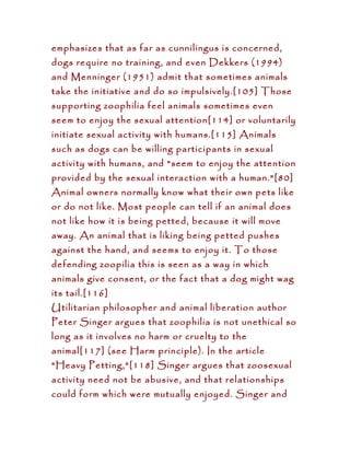 emphasizes that as far as cunnilingus is concerned,
dogs require no training, and even Dekkers (1994)
and Menninger (1951) admit that sometimes animals
take the initiative and do so impulsively.[105] Those
supporting zoophilia feel animals sometimes even
seem to enjoy the sexual attention[114] or voluntarily
initiate sexual activity with humans.[115] Animals
such as dogs can be willing participants in sexual
activity with humans, and "seem to enjoy the attention
provided by the sexual interaction with a human."[80]
Animal owners normally know what their own pets like
or do not like. Most people can tell if an animal does
not like how it is being petted, because it will move
away. An animal that is liking being petted pushes
against the hand, and seems to enjoy it. To those
defending zoopilia this is seen as a way in which
animals give consent, or the fact that a dog might wag
its tail.[116]
Utilitarian philosopher and animal liberation author
Peter Singer argues that zoophilia is not unethical so
long as it involves no harm or cruelty to the
animal[117] (see Harm principle). In the article
"Heavy Petting,"[118] Singer argues that zoosexual
activity need not be abusive, and that relationships
could form which were mutually enjoyed. Singer and
 
