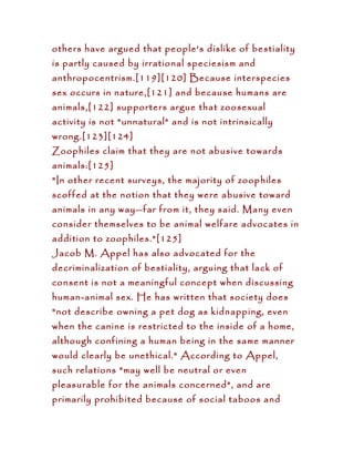 others have argued that people's dislike of bestiality
is partly caused by irrational speciesism and
anthropocentrism.[119][120] Because interspecies
sex occurs in nature,[121] and because humans are
animals,[122] supporters argue that zoosexual
activity is not "unnatural" and is not intrinsically
wrong.[123][124]
Zoophiles claim that they are not abusive towards
animals:[125]
"In other recent surveys, the majority of zoophiles
scoffed at the notion that they were abusive toward
animals in any way—far from it, they said. Many even
consider themselves to be animal welfare advocates in
addition to zoophiles."[125]
Jacob M. Appel has also advocated for the
decriminalization of bestiality, arguing that lack of
consent is not a meaningful concept when discussing
human-animal sex. He has written that society does
"not describe owning a pet dog as kidnapping, even
when the canine is restricted to the inside of a home,
although confining a human being in the same manner
would clearly be unethical." According to Appel,
such relations "may well be neutral or even
pleasurable for the animals concerned", and are
primarily prohibited because of social taboos and
 