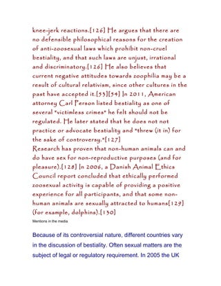 knee-jerk reactions.[126] He argues that there are
no defensible philosophical reasons for the creation
of anti-zoosexual laws which prohibit non-cruel
bestiality, and that such laws are unjust, irrational
and discriminatory.[126] He also believes that
current negative attitudes towards zoophilia may be a
result of cultural relativism, since other cultures in the
past have accepted it.[53][54] In 2011, American
attorney Carl Person listed bestiality as one of
several "victimless crimes" he felt should not be
regulated. He later stated that he does not not
practice or advocate bestiality and "threw (it in) for
the sake of controversy."[127]
Research has proven that non-human animals can and
do have sex for non-reproductive purposes (and for
pleasure).[128] In 2006, a Danish Animal Ethics
Council report concluded that ethically performed
zoosexual activity is capable of providing a positive
experience for all participants, and that some non-
human animals are sexually attracted to humans[129]
(for example, dolphins).[130]
Mentions in the media



Because of its controversial nature, different countries vary
in the discussion of bestiality. Often sexual matters are the
subject of legal or regulatory requirement. In 2005 the UK
 