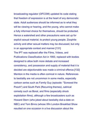 broadcasting regulator (OFCOM) updated its code stating
that freedom of expression is at the heart of any democratic
state. Adult audiences should be informed as to what they
will be viewing or hearing, and the young, who cannot make
a fully informed choice for themselves, should be protected.
Hence a watershed and other precautions were set up for
explicit sexual material, to protect young people. Zoophile
activity and other sexual matters may be discussed, but only
in an appropriate context and manner.[131]
The IPT was replaced after the Films, Videos, and
Publications Classification Act in 1993, replaced with bodies
designed to allow both more debate and increased
consistency, and possession and supply of material that it is
decided are objectionable was made a criminal offence.[132]
Mention in the media is often comical in nature. References
to bestiality are not uncommon in some media, especially
cartoon series such as Family Guy (episode: "Screwed the
Pooch") and South Park (Recurring themes), satirical
comedy such as Borat, and films (especially shock
exploitation films), although a few broadcasters such as
Howard Stern (who joked about bestiality dial-a-date on
NBC) and Tom Binns (whose Xfm London Breakfast Show
resulted on one occasion in a live discussion about the
 