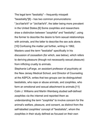 The legal term "bestiality" – frequently misspelt
"beastiality"[8] – has two common pronunciations:
"ˌbɛs'tiæ'lə'ti" or "ˌbis'tiæ'lə'ti", the latter being more prevalent
in the United States.[9] Some zoophiles and researchers
draw a distinction between "zoophilia" and "bestiality", using
the former to describe the desire to form sexual relationships
with animals, and the latter to describe the sex acts alone.
[10] Confusing the matter yet further, writing in 1962,
Masters used the term "bestialist" specifically in his
discussion of zoosadism (for which, see below), which refers
to deriving pleasure (though not necessarily sexual pleasure)
from inflicting cruelty to animals.
Stephanie LaFarge, an assistant professor of psychiatry at
the New Jersey Medical School, and Director of Counseling
at the ASPCA, writes that two groups can be distinguished:
bestialists, who rape or abuse animals, and zoophiles, who
form an emotional and sexual attachment to animals.[11]
Colin J. Williams and Martin Weinberg studied self-defined
zoophiles via the internet and reported them as
understanding the term "zoophilia" to involve concern for the
animal's welfare, pleasure, and consent, as distinct from the
self-labelled zoophiles' concept of "bestialists", whom the
zoophiles in their study defined as focused on their own
 