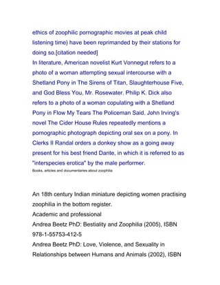 ethics of zoophilic pornographic movies at peak child
listening time) have been reprimanded by their stations for
doing so.[citation needed]
In literature, American novelist Kurt Vonnegut refers to a
photo of a woman attempting sexual intercourse with a
Shetland Pony in The Sirens of Titan, Slaughterhouse Five,
and God Bless You, Mr. Rosewater. Philip K. Dick also
refers to a photo of a woman copulating with a Shetland
Pony in Flow My Tears The Policeman Said. John Irving's
novel The Cider House Rules repeatedly mentions a
pornographic photograph depicting oral sex on a pony. In
Clerks II Randal orders a donkey show as a going away
present for his best friend Dante, in which it is referred to as
"interspecies erotica" by the male performer.
Books, articles and documentaries about zoophilia




An 18th century Indian miniature depicting women practising
zoophilia in the bottom register.
Academic and professional
Andrea Beetz PhD: Bestiality and Zoophilia (2005), ISBN
978-1-55753-412-5
Andrea Beetz PhD: Love, Violence, and Sexuality in
Relationships between Humans and Animals (2002), ISBN
 