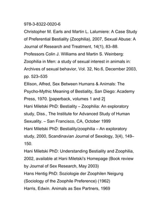 978-3-8322-0020-6
Christopher M. Earls and Martin L. Lalumiere: A Case Study
of Preferential Bestiality (Zoophilia), 2007, Sexual Abuse: A
Journal of Research and Treatment, 14(1), 83–88.
Professors Colin J. Williams and Martin S. Weinberg:
Zoophilia in Men: a study of sexual interest in animals in:
Archives of sexual behavior, Vol. 32, No.6, December 2003,
pp. 523–535
Ellison, Alfred, Sex Between Humans & Animals: The
Psycho-Mythic Meaning of Bestiality, San Diego: Academy
Press, 1970. [paperback, volumes 1 and 2]
Hani Miletski PhD: Bestiality – Zoophilia: An exploratory
study, Diss., The Institute for Advanced Study of Human
Sexuality. – San Francisco, CA, October 1999
Hani Miletski PhD: Bestiality/zoophilia – An exploratory
study, 2000, Scandinavian Journal of Sexology, 3(4), 149–
150.
Hani Miletski PhD: Understanding Bestiality and Zoophilia,
2002, available at Hani Miletski's Homepage (Book review
by Journal of Sex Research, May 2003)
Hans Hentig PhD: Soziologie der Zoophilen Neigung
(Sociology of the Zoophile Preference) (1962)
Harris, Edwin. Animals as Sex Partners, 1969
 