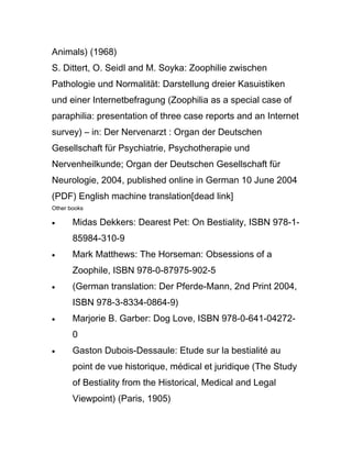 Animals) (1968)
S. Dittert, O. Seidl and M. Soyka: Zoophilie zwischen
Pathologie und Normalität: Darstellung dreier Kasuistiken
und einer Internetbefragung (Zoophilia as a special case of
paraphilia: presentation of three case reports and an Internet
survey) – in: Der Nervenarzt : Organ der Deutschen
Gesellschaft für Psychiatrie, Psychotherapie und
Nervenheilkunde; Organ der Deutschen Gesellschaft für
Neurologie, 2004, published online in German 10 June 2004
(PDF) English machine translation[dead link]
Other books

•      Midas Dekkers: Dearest Pet: On Bestiality, ISBN 978-1-
       85984-310-9
•      Mark Matthews: The Horseman: Obsessions of a
       Zoophile, ISBN 978-0-87975-902-5
•      (German translation: Der Pferde-Mann, 2nd Print 2004,
       ISBN 978-3-8334-0864-9)
•      Marjorie B. Garber: Dog Love, ISBN 978-0-641-04272-
       0
•      Gaston Dubois-Dessaule: Etude sur la bestialité au
       point de vue historique, médical et juridique (The Study
       of Bestiality from the Historical, Medical and Legal
       Viewpoint) (Paris, 1905)
 
