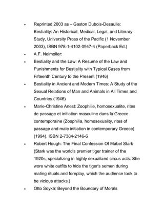•   Reprinted 2003 as – Gaston Dubois-Desaulle:
    Bestiality: An Historical, Medical, Legal, and Literary
    Study, University Press of the Pacific (1 November
    2003), ISBN 978-1-4102-0947-4 (Paperback Ed.)
•   A.F. Neimoller:
•   Bestiality and the Law: A Resume of the Law and
    Punishments for Bestiality with Typical Cases from
    Fifteenth Century to the Present (1946)
•   Bestiality in Ancient and Modern Times: A Study of the
    Sexual Relations of Man and Animals in All Times and
    Countries (1946)
•   Marie-Christine Anest: Zoophilie, homosexualite, rites
    de passage et initiation masculine dans la Greece
    contemporaine (Zoophilia, homosexuality, rites of
    passage and male initiation in contemporary Greece)
    (1994), ISBN 2-7384-2146-6
•   Robert Hough: The Final Confession Of Mabel Stark
    (Stark was the world's premier tiger trainer of the
    1920s, specializing in highly sexualized circus acts. She
    wore white outfits to hide the tiger's semen during
    mating rituals and foreplay, which the audience took to
    be vicious attacks.)
•   Otto Soyka: Beyond the Boundary of Morals
 