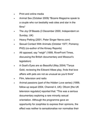 •   Print and online media
•   Animal Sex (October 2009) "Bizarre Magazine speak to
    a couple who run bestiality web sites and star in the
    films"
•   The Joy Of Beasts (3 December 2000, Independent on
    Sunday, UK)
•   Heavy Petting (2001, Peter Singer Nerve.com)
•   Sexual Contact With Animals (October 1977, Pomeroy
    PhD) (co-author of the Kinsey Reports)
•   All opposed, say "neigh" (1999, RiverFront Times,
    discussing the British documentary and Missouri's
    legislation)
•   A Goat's Eyes are so Beautiful (May 2004) "Tanya
    Gold, reviewing the Edward Albee play, finds that love
    affairs with pets are not as unusual as you'd think"
•   Film, television and radio
•   Animal passions (part of the Hidden Love series) (1999,
    follow-up sequel 2004, Channel 4, UK): Ofcom [the UK
    television regulator] reported that: "This was a serious
    documentary exploring a rare minority sexual
    orientation. Although the programme gave an
    opportunity for zoophiles to express their opinions, the
    effect was neither to sensationalise nor normalise their
 