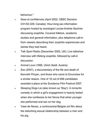 behaviour."
•   Sexe et confidences (April 2002, CBSC Decision
    C01/02-329, Canada): Hour-long sex information
    program hosted by sexologist Louise-Andrée Saulnier
    discussing zoophilia. Covered folklore, academic
    studies and general information, plus telephone call-in
    from viewers describing their zoophilic experiences and
    stories they had heard.
•   Talk Sport Radio (December 2002, UK): Live talkshow
    interview with lifelong zoophile, followed by call-in
    discussion.
•   Animal Love (1995, Ulrich Seidl, Austria)
•   Zoo (2007), a documentary of the life and death of
    Kenneth Pinyan, and those who came to Enumclaw for
    a similar reason. One of 16 out of 856 candidates
    awarded a place at the Sundance Film Festival 2007.
•   Sleeping Dogs Lie (also known as 'Stay'): A romantic
    comedy in which a girl's engagement is heavily tested
    when she confesses to her fiance that when younger
    she performed oral sex on her dog.
•   Vase de Noces, a controversial Belgian art film about
    the disturbing sexual relationship between a man and
    his pig.
 