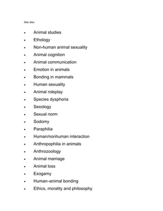 See also



•      Animal studies
•      Ethology
•      Non-human animal sexuality
•      Animal cognition
•      Animal communication
•      Emotion in animals
•      Bonding in mammals
•      Human sexuality
•      Animal roleplay
•      Species dysphoria
•      Sexology
•      Sexual norm
•      Sodomy
•      Paraphilia
•      Human/nonhuman interaction
•      Anthropophilia in animals
•      Anthrozoology
•      Animal marriage
•      Animal loss
•      Exogamy
•      Human–animal bonding
•      Ethics, morality and philosophy
 