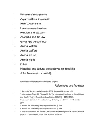 •   Wisdom of repugnance
•   Argument from incredulity
•   Anthropocentrism
•   Human exceptionalism
•   Religion and sexuality
•   Zoophilia and the law
•   Great Ape personhood
•   Animal welfare
•   Animal welfare
•   Animal abuse
•   Animal rights
•   Other
•   Historical and cultural perspectives on zoophilia
•   John Travers (a zoosadist)


    Wikimedia Commons has media related to: Zoophilia

                                                    References and footnotes

•   ^ "Zoophilia," Encyclopaedia Britannica, 2009; Retrieved 24 January 2009.
•   ^ a b c Ascione, Frank (28 February 2010). The International Handbook of Animal Abuse
    and Cruelty: Theory, Research, and Application. ISBN 978-1-55753-565-8.
•   ^ "zooerastia definition". Medical dictionary. Dictionary.com. Retrieved 13 December
    2011.
•   ^ Richard von Krafft-Ebing: Psychopathia Sexualis, p. 561.
•   ^ Richard von Krafft-Ebing: Psychopathia Sexualis, p. 281.
•   ^ a b D. Richard Laws and William T. O'Donohue: Books.Google.co.uk, Sexual Deviance,
    page 391. Guilford Press, 2008. ISBN 978-1-59385-605-2.
 