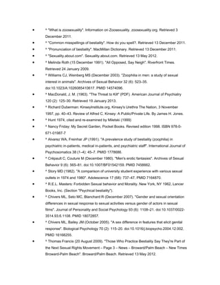 •   ^ "What is zoosexuality". Information on Zoosexuality. zoosexuality.org. Retrieved 3
    December 2011.
•   ^ "Common misspellings of bestiality". How do you spell?. Retrieved 13 December 2011.
•   ^ "Pronunciation of bestiality". MacMillan Dictionary. Retrieved 13 December 2011.
•   ^ "Sexuality.about.com". Sexuality.about.com. Retrieved 13 May 2012.
•   ^ Melinda Roth (15 December 1991). "All Opposed, Say Neigh". Riverfront Times.
    Retrieved 24 January 2009.
•   ^ Williams CJ, Weinberg MS (December 2003). "Zoophilia in men: a study of sexual
    interest in animals". Archives of Sexual Behavior 32 (6): 523–35.
    doi:10.1023/A:1026085410617. PMID 14574096.
•   ^ MacDonald, J. M. (1963). "The Threat to Kill" (PDF). American Journal of Psychiatry
    120 (2): 125–30. Retrieved 19 January 2013.
•   ^ Richard Duberman: KinseyInstitute.org, Kinsey's Urethra The Nation, 3 November
    1997, pp. 40–43. Review of Alfred C. Kinsey: A Public/Private Life. By James H. Jones.
•   ^ Hunt 1974, cited and re-examined by Miletski (1999)
•   ^ Nancy Friday: My Secret Garden, Pocket Books. Revised edition 1998. ISBN 978-0-
    671-01987-7
•   ^ Alvarez WA, Freinhar JP (1991). "A prevalence study of bestiality (zoophilia) in
    psychiatric in-patients, medical in-patients, and psychiatric staff". International Journal of
    Psychosomatics 38 (1–4): 45–7. PMID 1778686.
•   ^ Crépault C, Couture M (December 1980). "Men's erotic fantasies". Archives of Sexual
    Behavior 9 (6): 565–81. doi:10.1007/BF01542159. PMID 7458662.
•   ^ Story MD (1982). "A comparison of university student experience with various sexual
    outlets in 1974 and 1980". Adolescence 17 (68): 737–47. PMID 7164870.
•   ^ R.E.L. Masters: Forbidden Sexual behavior and Morality. New York, NY 1962, Lancer
    Books, Inc. (Section "Psychical bestiality").
•   ^ Chivers ML, Seto MC, Blanchard R (December 2007). "Gender and sexual orientation
    differences in sexual response to sexual activities versus gender of actors in sexual
    films". Journal of Personality and Social Psychology 93 (6): 1108–21. doi:10.1037/0022-
    3514.93.6.1108. PMID 18072857.
•   ^ Chivers ML, Bailey JM (October 2005). "A sex difference in features that elicit genital
    response". Biological Psychology 70 (2): 115–20. doi:10.1016/j.biopsycho.2004.12.002.
    PMID 16168255.
•   ^ Thomas Francis (20 August 2009). "Those Who Practice Bestiality Say They're Part of
    the Next Sexual Rights Movement – Page 3 – News – Broward/Palm Beach – New Times
    Broward-Palm Beach". Broward/Palm Beach. Retrieved 13 May 2012.
 