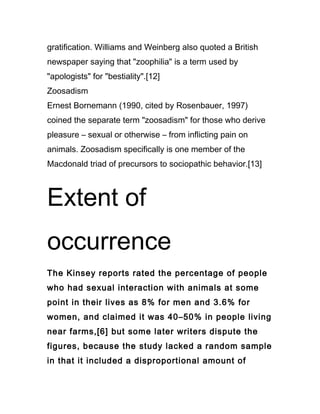 gratification. Williams and Weinberg also quoted a British
newspaper saying that "zoophilia" is a term used by
"apologists" for "bestiality".[12]
Zoosadism
Ernest Bornemann (1990, cited by Rosenbauer, 1997)
coined the separate term "zoosadism" for those who derive
pleasure – sexual or otherwise – from inflicting pain on
animals. Zoosadism specifically is one member of the
Macdonald triad of precursors to sociopathic behavior.[13]



Extent of
occurrence
The Kinsey reports rated the percentage of people
who had sexual interaction with animals at some
point in their lives as 8% for men and 3.6% for
women, and claimed it was 40–50% in people living
near farms,[6] but some later writers dispute the
figures, because the study lacked a random sample
in that it included a disproportional amount of
 