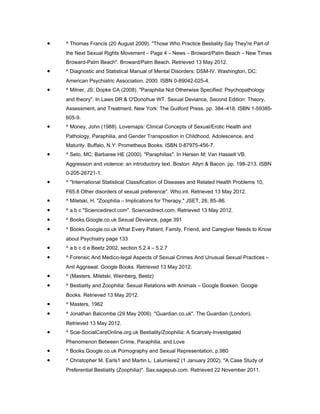 •   ^ Thomas Francis (20 August 2009). "Those Who Practice Bestiality Say They're Part of
    the Next Sexual Rights Movement – Page 4 – News – Broward/Palm Beach – New Times
    Broward-Palm Beach". Broward/Palm Beach. Retrieved 13 May 2012.
•   ^ Diagnostic and Statistical Manual of Mental Disorders: DSM-IV. Washington, DC:
    American Psychiatric Association. 2000. ISBN 0-89042-025-4.
•   ^ Milner, JS; Dopke CA (2008). "Paraphilia Not Otherwise Specified: Psychopathology
    and theory". In Laws DR & O'Donohue WT. Sexual Deviance, Second Edition: Theory,
    Assessment, and Treatment. New York: The Guilford Press. pp. 384–418. ISBN 1-59385-
    605-9.
•   ^ Money, John (1988). Lovemaps: Clinical Concepts of Sexual/Erotic Health and
    Pathology, Paraphilia, and Gender Transposition in Childhood, Adolescence, and
    Maturity. Buffalo, N.Y: Prometheus Books. ISBN 0-87975-456-7.
•   ^ Seto, MC; Barbaree HE (2000). "Paraphilias". In Hersen M; Van Hasselt VB.
    Aggression and violence: an introductory text. Boston: Allyn & Bacon. pp. 198–213. ISBN
    0-205-26721-1.
•   ^ "International Statistical Classification of Diseases and Related Health Problems 10,
    F65.8 Other disorders of sexual preference". Who.int. Retrieved 13 May 2012.
•   ^ Miletski, H. "Zoophilia – Implications for Therapy," JSET, 26, 85–86.
•   ^ a b c "Sciencedirect.com". Sciencedirect.com. Retrieved 13 May 2012.
•   ^ Books.Google.co.uk Sexual Deviance, page 391
•   ^ Books.Google.co.uk What Every Patient, Family, Friend, and Caregiver Needs to Know
    about Psychiatry page 133
•   ^ a b c d e Beetz 2002, section 5.2.4 – 5.2.7
•   ^ Forensic And Medico-legal Aspects of Sexual Crimes And Unusual Sexual Practices –
    Anil Aggrawal. Google Books. Retrieved 13 May 2012.
•   ^ (Masters, Miletski, Weinberg, Beetz)
•   ^ Bestiality and Zoophilia: Sexual Relations with Animals – Google Boeken. Google
    Books. Retrieved 13 May 2012.
•   ^ Masters, 1962
•   ^ Jonathan Balcombe (29 May 2006). "Guardian.co.uk". The Guardian (London).
    Retrieved 13 May 2012.
•   ^ Scie-SocialCareOnline.org.uk Bestiality/Zoophilia: A Scarcely-Investigated
    Phenomenon Between Crime, Paraphilia, and Love
•   ^ Books.Google.co.uk Pornography and Sexual Representation, p.980
•   ^ Christopher M. Earls1 and Martin L. Lalumiere2 (1 January 2002). "A Case Study of
    Preferential Bestiality (Zoophilia)". Sax.sagepub.com. Retrieved 22 November 2011.
 