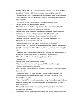 •   ^ USA (3 October 2011). "1. An uncommon case of zoophilia: a case report. [Med Sci
    Law. 2005] – PubMed – NCBI". Ncbi.nlm.nih.gov. Retrieved 22 November 2011.
•   ^ Aggrawal A (April 2009). "References to the paraphilias and sexual crimes in the Bible".
    Journal of Forensic and Legal Medicine 16 (3): 109–14. doi:10.1016/j.jflm.2008.07.006.
    PMID 19239958.
•   ^ Archaeometry.org, Link to web page and photograph, archaeometry.org
•   ^ Bookds.google.co.uk Worshippers and Warriors
•   ^ Books.Google.co.uk, The Cambridge Illustrated History of Prehistoric Art, p.188
•   ^ Abuses Aberrations and Crimes of the Genital Sense, 1901
•   ^ Books.Google.co.uk "Bisexuality" and the politics of normal in African Ethnography,
    Anthropologica, Canadian Anthropology Society, Vol.48 No.2 2006 p.193
•   ^ Forbidden Sexual Behavior and Morality, Masters, Robert E. L., p. 5
•   ^ Masters, "Prehistory of bestiality", part of his 1962 paper, 1966 edition, p.10
•   ^ Books.Google.co.uk, Human Sexuality, p.61
•   ^ a b Books.Google.co.uk, Encyclopedia of Women and Gender, p.298
•   ^ a b c d Voget, F. W. (1961) Sex life of the American Indians, in Ellis, A. & Abarbanel, A.
    (Eds.) The Encyclopaedia of Sexual Behavior, Volume 1. London: W. Heinemann, p90-
    109
•   ^ Talayesva, Don C; Simmons, Leo William (1942). Sun Chief: The Autobiography of a
    Hopi Indian. Yale University Press. p. 78. Retrieved 12 December 2012.
•   ^ R.E.L. Masters, "The Prostitute In Society", Mayflower Books
•   ^ Masters (1962)
•   ^ Books.Google.co.uk, Human Sexuality, page 61
•   ^ http://www.reclaimingthemind.org/papers/ets/2001/Plummer/Plummer.pdf
•   ^ Fordham.edu Aquinas on Unnatural Sex
•   ^ The Critical and Cultural Study of the Shatapatha Brahmana by Swami Satya Prakash
    Saraswati, p. 415
•   ^ Podberscek, Anthony L.; Beetz, Andrea M. (1 September 2005). Bestiality and
    Zoophilia: Sexual Relations with Animals. Berg. p. 12. ISBN 978-0-85785-222-9.
    Retrieved 4 January 2013.
•   ^ Mani, Vettam (1975). Puranic Encyclopaedia: A Comprehensive Dictionary With Special
    Reference to the Epic and Puranic Literature. Delhi: Motilal Banarsidass. pp. 368–70.
    ISBN 0-8426-0822-2.
•   ^ "Section 63 – Possession of extreme pornographic images". Criminal Justice and
    Immigration Act 2008. 2008.
•   ^ Bundesrecht.Juris.de, § 184a Verbreitung gewalt- oder tierpornographischer Schriften
 