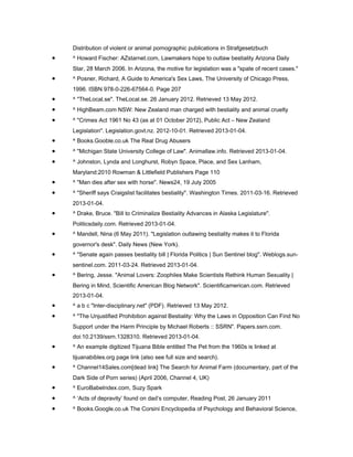 Distribution of violent or animal pornographic publications in Strafgesetzbuch
•   ^ Howard Fischer: AZstarnet.com, Lawmakers hope to outlaw bestiality Arizona Daily
    Star, 28 March 2006. In Arizona, the motive for legislation was a "spate of recent cases."
•   ^ Posner, Richard, A Guide to America's Sex Laws, The University of Chicago Press,
    1996. ISBN 978-0-226-67564-0. Page 207
•   ^ "TheLocal.se". TheLocal.se. 26 January 2012. Retrieved 13 May 2012.
•   ^ HighBeam.com NSW: New Zealand man charged with bestiality and animal cruelty
•   ^ "Crimes Act 1961 No 43 (as at 01 October 2012), Public Act – New Zealand
    Legislation". Legislation.govt.nz. 2012-10-01. Retrieved 2013-01-04.
•   ^ Books.Gooble.co.uk The Real Drug Abusers
•   ^ "Michigan State University College of Law". Animallaw.info. Retrieved 2013-01-04.
•   ^ Johnston, Lynda and Longhurst, Robyn Space, Place, and Sex Lanham,
    Maryland:2010 Rowman & Littlefield Publishers Page 110
•   ^ "Man dies after sex with horse". News24, 19 July 2005
•   ^ "Sheriff says Craigslist facilitates bestiality". Washington Times. 2011-03-16. Retrieved
    2013-01-04.
•   ^ Drake, Bruce. "Bill to Criminalize Bestiality Advances in Alaska Legislature".
    Politicsdaily.com. Retrieved 2013-01-04.
•   ^ Mandell, Nina (6 May 2011). "Legislation outlawing bestiality makes it to Florida
    governor's desk". Daily News (New York).
•   ^ "Senate again passes bestiality bill | Florida Politics | Sun Sentinel blog". Weblogs.sun-
    sentinel.com. 2011-03-24. Retrieved 2013-01-04.
•   ^ Bering, Jesse. "Animal Lovers: Zoophiles Make Scientists Rethink Human Sexuality |
    Bering in Mind, Scientific American Blog Network". Scientificamerican.com. Retrieved
    2013-01-04.
•   ^ a b c "Inter-disciplinary.net" (PDF). Retrieved 13 May 2012.
•   ^ "The Unjustified Prohibition against Bestiality: Why the Laws in Opposition Can Find No
    Support under the Harm Principle by Michael Roberts :: SSRN". Papers.ssrn.com.
    doi:10.2139/ssrn.1328310. Retrieved 2013-01-04.
•   ^ An example digitized Tijuana Bible entitled The Pet from the 1960s is linked at
    tijuanabibles.org page link (also see full size and search).
•   ^ Channel14Sales.com[dead link] The Search for Animal Farm (documentary, part of the
    Dark Side of Porn series) (April 2006, Channel 4, UK)
•   ^ EuroBabeIndex.com, Suzy Spark
•   ^ ‘Acts of depravity’ found on dad’s computer, Reading Post, 26 January 2011
•   ^ Books.Google.co.uk The Corsini Encyclopedia of Psychology and Behavioral Science,
 