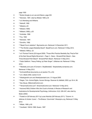 page 1050
•   ^ Books.Google.co.uk Law and Nature, page 252
•   ^ Montclair, 1997, cited by Miletski 1999 p.35
•   ^ a b Weinberg and Williams
•   ^ Markoff, 1990
•   ^ Miletski p.35
•   ^ Miletski (1999)
•   ^ Milteski (1999), p.35
•   ^ Andriette, 1996
•   ^ Fox, 1994
•   ^ Montclair, 1997.
•   ^ Donofrio, 1996.
•   ^ "Beast Forum statistics". Big-boards.com. Retrieved 14 December 2011.
•   ^ "The Worlds Largest Bestiality Board". BeastForum.com. Retrieved 13 May 2012.
•   ^ Miletski (1999) p. 22
•   ^ a b Thomas Francis (20 August 2009). "Those Who Practice Bestiality Say They're Part
    of the Next Sexual Rights Movement – Page 2 – News – Broward/Palm Beach – New
    Times Broward-Palm Beach". Broward/Palm Beach. Retrieved 13 May 2012.
•   ^ Pablo Stafforini. "Heavy Petting, by Peter Singer". Utilitarian.net. Retrieved 13 May
    2012.
•   ^ "Bestiality and Lack of Consent « StopBestiality". Stopbestiality.wordpress.com.
    Retrieved 13 May 2012.
•   ^ Archive2official-documents.co.uk (section 79, p.33)
•   ^ a b c Beetz 2002, section 5.2.8
•   ^ Wesleyjsmith.com and Weeklystandard.com, 31 August 2005
•   ^ Regan, Tom. Animal Rights, Human Wrongs. Rowman & Littlefield, 2003, pp. 63–4, 89.
•   ^ Sex Abuse, NManimalControl.com
•   ^ "NmanimalControl.com". NmanimalControl.com. Retrieved 13 May 2012.
•   ^ Ascione(1993) Children Who Are Cruel to Animals: A Review of Research and
    Implications for Developmental Psychology, Anthrozoos, 6 (4): 226–247, also cited by
    Beetz (2002)
•   ^ Posted on 28 February 2011 by Lucas Wachob (28 February 2011). "Column: In
    defense of chicken ‘lovers’ – The Breeze: Columnists". Breezejmu.org. Retrieved 13 May
    2012.
•   ^ Miltski, 1999, p.50
•   ^ Cauldwell, 1948 & 1968; Queen, 1997
 