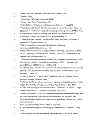 •   ^ Blake, 1971, and Greenwood, 1963, both cited in Miletski, 1999
•   ^ Dekkers, 1994
•   ^ (Einsenhaim, 1971, cited in Katmandu, 2004)"
•   ^ Singer, Peter. Heavy Petting, Nerve, 2001.
•   ^ Pablo Stafforini. "Utilitarian.com". Utilitarian.com. Retrieved 13 May 2012.
•   ^ Tadd Ruetenik (21 April 2010). "Animal Liberation or Human Redemption: Racism and
    Speciesism in Toni Morrison's Beloved". Isle.oxfordjournals.org. Retrieved 13 May 2012.
•   ^ "Project MUSE – American Bestiality: Sex, Animals, and the Construction of
    Subjectivity". Muse.jhu.edu. 21 March 2006. Retrieved 13 May 2012.
•   ^ "Interspecies Sex: Evolution's Hidden Secret?". News.nationalgeographic.com. 28
    October 2010. Retrieved 13 May 2012.
•   ^ http://www.stanford.edu/group/pwruab/cgi-bin/pwrofthepen/wp-
    content/uploads/2008/04/kerstin-grune1.pdf
•   ^ "Taylor & Francis Online :: Screwing the Pooch: Legitimizing Accounts in a Zoophilia
    On-line Community – Deviant Behavior – Volume 32, Issue 10". Tandfonline.com. 17
    October 2011. Retrieved 13 May 2012.
•   ^ "The Unjustified Prohibition against Bestiality: Why the Laws in Opposition Can Find No
    Support under the Harm Principle by Michael Roberts :: SSRN". Papers.ssrn.com.
    doi:10.2139/ssrn.1328310. Retrieved 13 May 2012.
•   ^ a b Bering, Jesse. "Animal Lovers: Zoophiles Make Scientists Rethink Human Sexuality
    | Bering in Mind, Scientific American Blog Network". Blogs.scientificamerican.com.
    Retrieved 13 May 2012.
•   ^ a b Appel, Jacob M. (13 March 2009) "Three Reasons Society Shouldn't Rush to
    Condemn Bestiality", Opposing Views
•   ^ "LP-Pres: Carl Person defends comments on legalizing bestiality | Independent Political
    Report: Third Party News". Independent Political Report. Retrieved 2013-01-04.
•   ^ Animal Homosexuality: A Biosocial Perspective – Aldo Poiani, A. F. Dixson – Google
    Boeken. Google Books. 19 August 2010. Retrieved 13 May 2012.
•   ^ Danish Animal Ethics Council report Udtalelse om menneskers seksuelle omgang med
    dyr published November 2006. Council members included two academics, two
    farmers/smallholders, and two veterinary surgeons, as well as a third veterinary surgeon
    acting as secretary.
•   ^ "Bid to save over-friendly dolphin". CNN. 28 May 2002.
•   ^ "OFCOM Broadcasting Code". Ofcom.org.uk. 28 February 2011. Retrieved 13 May
    2012.
•   ^ Scholar.Google.co.uk An Objectionable offence (a critique of this part of the act)
 