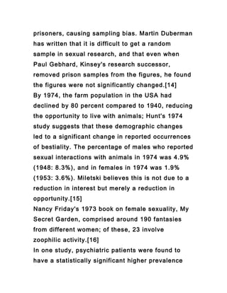 prisoners, causing sampling bias. Martin Duberman
has written that it is difficult to get a random
sample in sexual research, and that even when
Paul Gebhard, Kinsey's research successor,
removed prison samples from the figures, he found
the figures were not significantly changed.[14]
By 1974, the farm population in the USA had
declined by 80 percent compared to 1940, reducing
the opportunity to live with animals; Hunt's 1974
study suggests that these demographic changes
led to a significant change in reported occurrences
of bestiality. The percentage of males who reported
sexual interactions with animals in 1974 was 4.9%
(1948: 8.3%), and in females in 1974 was 1.9%
(1953: 3.6%). Miletski believes this is not due to a
reduction in interest but merely a reduction in
opportunity.[15]
Nancy Friday's 1973 book on female sexuality, My
Secret Garden, comprised around 190 fantasies
from different women; of these, 23 involve
zoophilic activity.[16]
In one study, psychiatric patients were found to
have a statistically significant higher prevalence
 