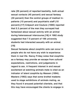 rate (55 percent) of reported bestiality, both actual
sexual contacts (45 percent) and sexual fantasy
(30 percent) than the control groups of medical in-
patients (10 percent) and psychiatric staff (15
percent).[17] Crépault and Couture (1980) reported
that 5.3 percent of the men they surveyed had
fantasized about sexual activity with an animal
during heterosexual intercourse.[18] A 1982 study
suggested that 7.5 percent of 186 university
students had interacted sexually with an animal.
[19]
Sexual fantasies about zoophilic acts can occur in
people who do not have any wish to experience
them in real life. Nancy Friday notes that zoophilia
as a fantasy may provide an escape from cultural
expectations, restrictions, and judgements in
regard to sex. A frequent interest in and sexual
excitement at watching animals mate is cited as an
indicator of latent zoophilia by Massen (1994).
Masters (1962) says that some brothel madams
used to stage exhibitions of animals mating, as
they found it aroused potential clientele, and that
this may have encouraged the clients to engage in
 