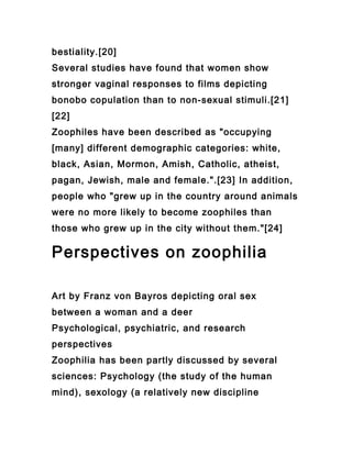 bestiality.[20]
Several studies have found that women show
stronger vaginal responses to films depicting
bonobo copulation than to non-sexual stimuli.[21]
[22]
Zoophiles have been described as "occupying
[many] different demographic categories: white,
black, Asian, Mormon, Amish, Catholic, atheist,
pagan, Jewish, male and female.".[23] In addition,
people who "grew up in the country around animals
were no more likely to become zoophiles than
those who grew up in the city without them."[24]

Perspectives on zoophilia

Art by Franz von Bayros depicting oral sex
between a woman and a deer
Psychological, psychiatric, and research
perspectives
Zoophilia has been partly discussed by several
sciences: Psychology (the study of the human
mind), sexology (a relatively new discipline
 