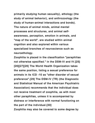 primarily studying human sexuality), ethology (the
study of animal behavior), and anthrozoology (the
study of human-animal interactions and bonds).
The nature of animal minds, animal mental
processes and structures, and animal self-
awareness, perception, emotion in animals, and
"map of the world", are studied within animal
cognition and also explored within various
specialized branches of neuroscience such as
neuroethology.
Zoophilia is placed in the classification "paraphilias
not otherwise specified." in the DSM-III and IV.[25]
[26][27][28] The World Health Organization takes
the same position, listing a sexual preference for
animals in its ICD -10 as "other disorder of sexual
preference".[29] The DSM-IV (TR) (the Diagnostic
and Statistical Manual of the American Psychiatric
Association) recommends that the individual does
not receive treatment of zoophilia, as with most
other paraphilias, unless it is accompanied by
distress or interference with normal functioning on
the part of the individual.[30]
Zoophilia may also be covered to some degree by
 