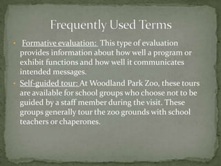 • Formative evaluation: This type of evaluation
  provides information about how well a program or
  exhibit functions and how well it communicates
  intended messages.
• Self-guided tour: At Woodland Park Zoo, these tours
  are available for school groups who choose not to be
  guided by a staff member during the visit. These
  groups generally tour the zoo grounds with school
  teachers or chaperones.
 