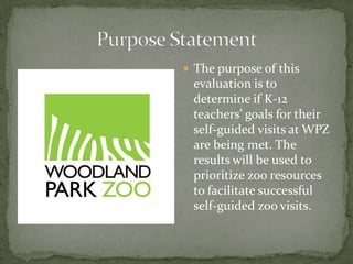  The purpose of this
 evaluation is to
 determine if K-12
 teachers’ goals for their
 self-guided visits at WPZ
 are being met. The
 results will be used to
 prioritize zoo resources
 to facilitate successful
 self-guided zoo visits.
 