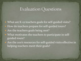  What are K-12 teachers goals for self-guided visits?
 How do teachers prepare for self-guided tours?
 Are the teachers goals being met?
 What motivates the teachers to participate in self-
  guided tours?
 Are the zoo’s resources for self-guided visits effective in
  helping teachers meet their goals?
 